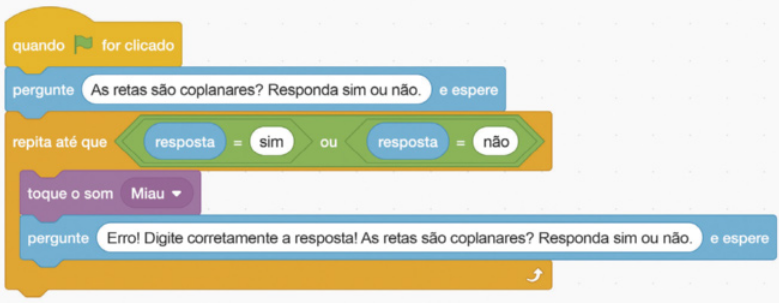 Imagem da seguinte sequência de comandos do scratch: Comando amarelo: Quando bandeira for clicado. Comandos azul-claro: Pergunte As retas são coplanares? Responda sim ou não. E espere. O trecho As retas são coplanares? Responda sim ou não está em uma caixa de texto. Inseridos no comando laranja-escuro: Repita até que: Comando verde: resposta igual a sim ou resposta igual a não. A palavra 'resposta'está em uma caixa azul-clara. Comando lilás: toque o som miau. Comando azul-claro: Pergunte Erro! Digite corretamente a resposta! As retas são coplanares? Responda sim ou não. E espere. O trecho Erro! Digite corretamente a resposta! As retas são coplanares? está em uma caixa de texto.