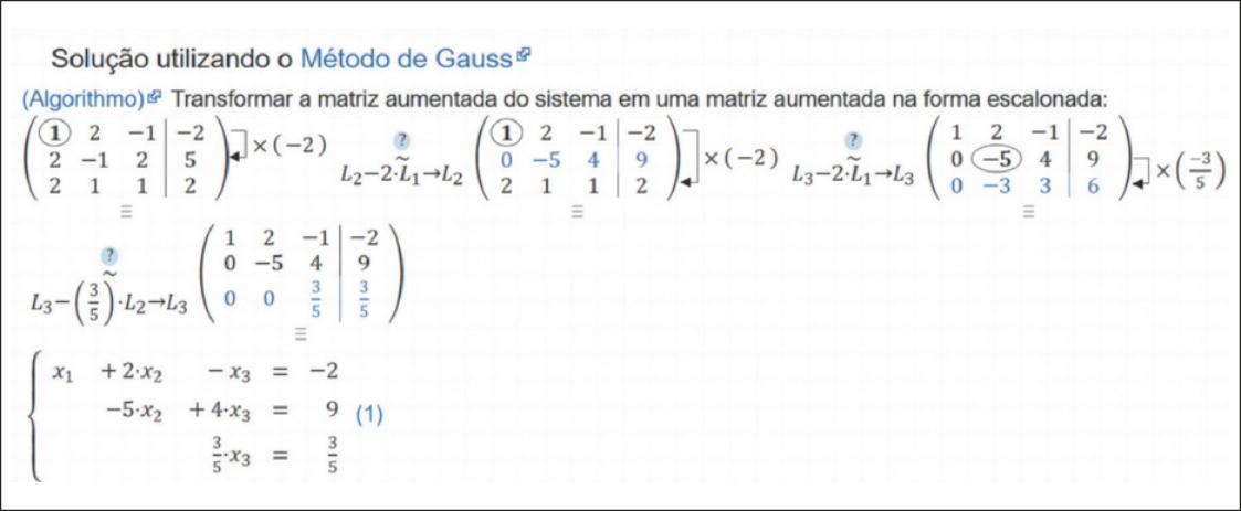 Reprodução de página da internet exibindo 'Solução utilizando o Método de Gauss. Transformar a matriz aumentada do sistema em uma matriz aumentada na forma escalonada' Há uma sequência de matrizes, cada uma indicando um passo da solução. Primeiro passo: matriz 3 por 3 cujos elementos são: 1, 2 e menos 1, na primeira linha; 2, menos 1 e 2, na segunda linha. 2, 1 e 1, na terceira linha. Está aumentada, através de uma barra, com os elementos menos 2, 5 e 2, formando mais uma coluna. Uma seta indo da primeira para a segunda linha indica multiplicação por menos 2. Segundo passo: os elementos da segunda linha da matriz foram substituídos por 0, menos 5, 4 e nove. Ao lado está escrito 'Líndice 2 menos duas vezes Líndice 1 seta para Líndice 2'. Uma seta indo da primeira para a terceira linha indica multiplicação por dois. Terceiro passo: os elementos da terceira linha do passo anterior foram substituídos por 0, menos 3, 3 e 6. Ao lado está escrito 'Líndice 3 menos duas vezes Líndice 1 seta para Líndice 3'.  Uma seta indo da segunda para a terceira linha indica multiplicação por fração: -3 sobre 5. Quarto passo: os elementos da terceira linha do passo anterior foram substituídos por 0, 0, fração: 3 sobre 5 e fração: 3 sobre 5. Ao lado está escrito 'Líndice 3 menos fração: 3 sobre 5 vezes Líndice 2 seta para Líndice 3.  Abaixo das matrizes há um sistema linear: Linha um: xíndice 1 mais duas vezes xíndice 2 menos xíndice 3 igual a menos 2. Linha dois: menos 5 vezes xíndice 2 mais quatro vezes xíndice 3 igual a 9. Linha três: fração: 3 sobre 5 vezes xíndice 3 igual a fração: 3 sobre 5.