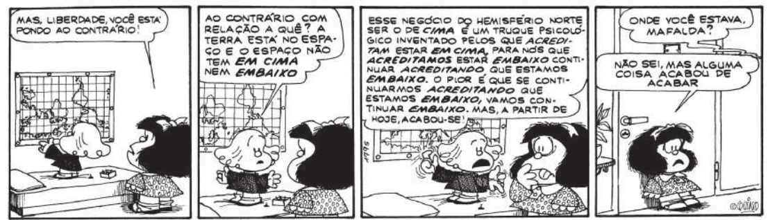 Tirinha da Mafalda em quatro quadrinhos. Há dois personagens na tira: Mafalda e uma pessoa de baixa estatura, em roupa preta, a quem Mafalda chama 'Liberdade'. Q1: Liberdade está colocando na parede um mapa-múndi com o hemisfério norte voltado para baixo. Mafalda diz a ela: 'Mas, Liberdade, você está pondo ao contrário!'. Q2: Liberdade diz à Mafalda: 'Ao contrário com relação a quê? A terra está no espaço e o espaço não tem em cima nem embaixo'. Q3: Liberdade continua dizendo à Mafalda, que agora está com os olhos arregalados e a língua para fora: 'Esse negócio do hemisfério norte ser o de cima é um truque psicológico inventado pelos que acreditam estar em cima, para nós que acreditamos estar embaixo continuar acreditando que estamos embaixo. O pior é que se continuarmos acreditando que estamos embaixo vamos continuar embaixo. Mas, a partir de hoje, acabou-se!' Q4: Mafalda está com a porta fechada atrás de si e alguém pergunta de longe: 'Onde você estava, Mafalda?' e Mafalda responde, com expressão confusa: 'Não sei! Mas alguma coisa acabou de acabar'.