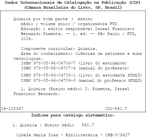 Ficha catalográfica com as seguintes informações: Dados internacionais de catalogação na publicação (CIP). (Câmera Brasileira do Livro, S P, Brasil). Química por toda parte: Ensino Médio: volume único / organizadora: FTD educação; editor responsável: Israel Franscisco Bernardo Pimenta. Primeira edição. São Paulo: F T D, 2024. Componente curricular: Química. Área de conhecimento: Ciências da natureza e suas tecnologias. I S B N 9 7 8 8 5 9 6 0 4 7 0 6 7 (livro do estudante). I S B N 9 7 8 8 5 9 6 0 4 7 0 7 4 (manual do professor). I S B N 9 7 8 8 5 9 6 0 4 7 0 8 1 (livro do estudante H T M L 5). I S B N 9 7 8 8 5 9 6 0 4 7 0 9 8 (manual do professor H T M L 5). 1. Química (Ensino Médio) 1. Pimenta, Israel Francisco Bernardo. 24-228367. C D D – 540.7. Índices para catálogo sistemático: 1. Química: Ensino médio: 540.7. Cibele Maria Dias - Bibliotecária – C R B 8 barra 9427.