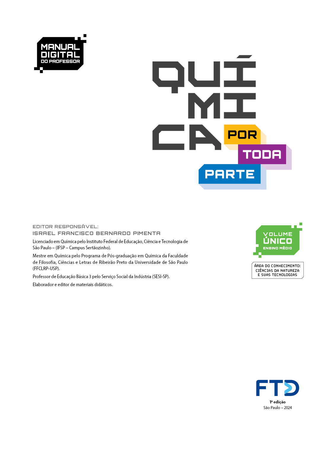 Folha de rosto com as seguintes informações textuais: Manual digital do professor. Química por toda parte. Volume único: Ensino Médio. Área do conhecimento: Ciências da Natureza e suas Tecnologias. Editor responsável: Israel Franscisco Bernardo Pimenta. Licenciado em Química pelo Instituto Federal de Educação, Ciência e Tecnologia de São Paulo (I F S P – Campus Sertãozinho). Mestre em química pelo Programa de Pós-graduação em Química da Faculdade de Filosofia, Ciências e Letras de Ribeirão Preto da Universidade de São Paulo (F F C L R P – U S P). Professor de Educação Básica 3 pelo Serviço Social da Indústria (SESI – São Paulo). Elaborador e editor de materiais didáticos.