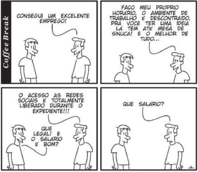 Tirinha 'Coffee Break' em quatro quadros. Q1: dois homens estão conversando. Um deles, à direita, diz: 'Consegui um excelente emprego!'. Q2: ele continua: 'Faço meu próprio horário, o ambiente de trabalho é descontraído. Pra você ter uma ideia lá tem até mesa de sinuca! E o melhor de tudo...' Q3: ele conclui: 'O acesso às redes sociais é totalmente liberado durante o expediente!!!' O homem à esquerda diz: 'Que legal! E o salário é bom?'. Q4: o homem à direita pergunta: 'Que salário?'.