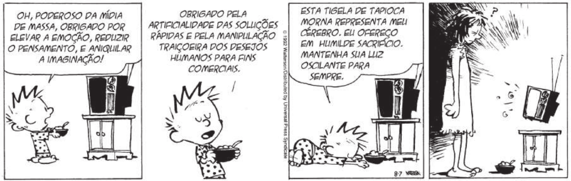 Tirinha de Calvin e Haroldo em quatro quadros. Q1: Calvin está de pijama, segura uma tigela e está em frente a uma televisão. Ele exclama: 'Oh, poderoso da mídia de massa, obrigado por elevar a emoção, reduzir o pensamento, e aniquilar a imaginação!'. Q2: Calvin continua: 'Obrigado pela artificialidade das soluções rápidas e pela manipulação traiçoeira dos desejos humanos para fins comerciais'. Q3: ele se ajoelha, se curva diante da televisão e diz: 'Esta tigela de tapioca morna representa meu cérebro. Eu ofereço em humilde sacrifício. Mantenha sua luz oscilante para sempre'. Q4: sonolenta, a mãe de Calvin aparece e fica confusa com a tigela em frente à televisão.