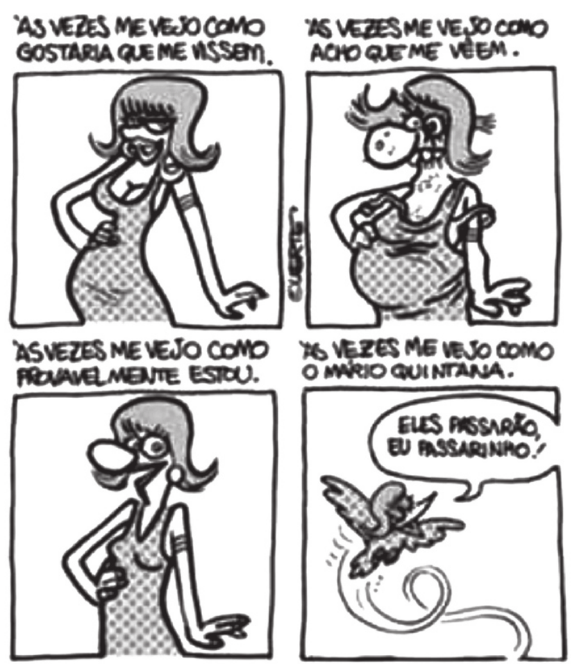 Tirinha em quatro quadros. Q1: uma mulher magra, com seios fartos e lábios protuberantes, faz uma pose com a mão direita na cintura e diz: 'Às vezes me vejo como gostaria que me vissem'. Q2: a mulher continua: 'Às vezes me vejo como acho que me vêem'. Ela está obesa, descabelada, com dentes grandes e verrugas no nariz. Q3: ela diz: 'Às vezes me vejo como provavelmente estou'. Ela é magra, possui seios pequenos, olhos redondos e nariz protuberante. Q4: ela conclui: 'Às vezes me vejo como o Mário Quintana'. Na forma de um pássaro voando, ela diz: 'Eles passarão, eu passarinho!'.