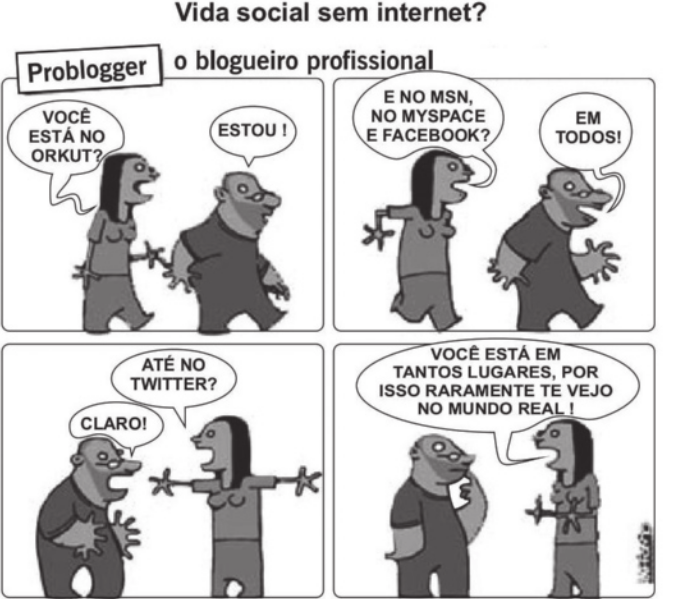 Charge 'Vida social sem internet? Problogger, o blogueiro profissional' em quatro quadros. Q1: uma mulher pergunta para o blogueiro: 'Você está no Orkut?' Ele responde: 'Estou!'. Q2: ela continua perguntando: 'E no M S N, no My space e Facebook?' Ele responde: 'Em todos!'. Q3: com os braços abertos, ela pergunta: 'Até no Twitter?' Ele afirma: 'Claro!'. Q4: ela diz: 'Você está em tantos lugares, por isso raramente te vejo no mundo real!'.