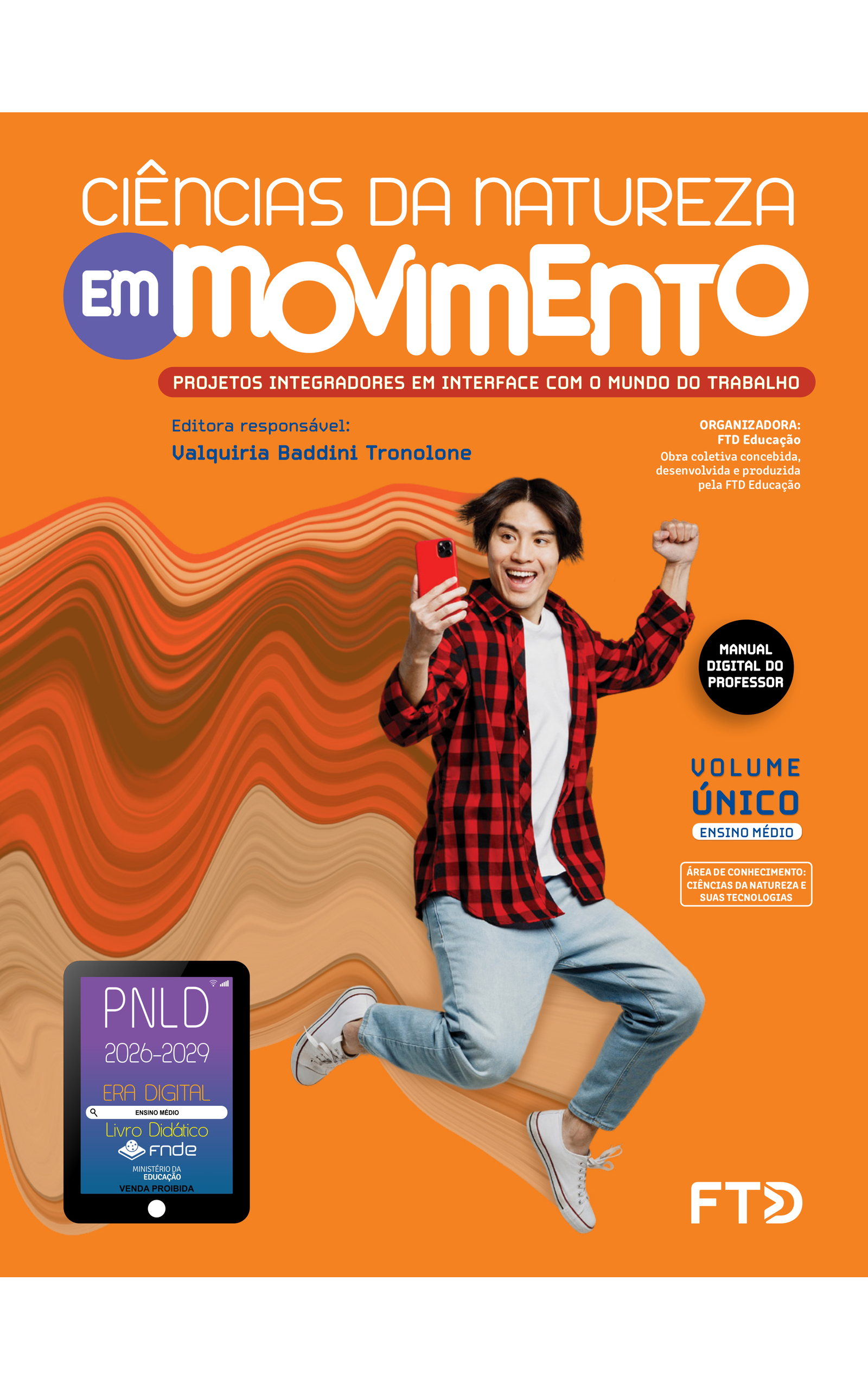 Capa do livro Ciências da Natureza Em Movimento. Projetos Integradores em interface com o mundo do trabalho. Manual Digital do Professor. Editora responsável: Valquiria Baddini Tronolone. Organizadora: FTD Educação. Obra coletiva concebida, desenvolvida e produzida pela FTD Educação. Volume Único. Ensino Médio. Área de conhecimento: Ciências da Natureza e suas tecnologias. A imagem da capa mostra um jovem saltando e sorrindo enquanto olha para a tela de um smartphone, que segura com a mão direita. Ele está com os braços levemente flexionados, levantados na altura dos ombros, e as pernas dobradas. O jovem tem traços asiáticos, cabelos lisos e pretos na altura das orelhas, e está usando uma camisa xadrez, preta e vermelha, sobre uma camiseta branca, além de calças jeans azuis e tênis brancos. No fundo laranja, há um elemento artístico formado por um rastro colorido por onde o jovem está passando, composto pelas cores da própria imagem dele, em diferentes tons. No canto inferior esquerdo, há o Selo PNLD 2026-2029, composto pela ilustração de um tablet com as seguintes informações: 'Era Digital. Ensino Médio. Livro Didático. FNDE. Ministério da Educação. Venda proibida'. Editora FTD.