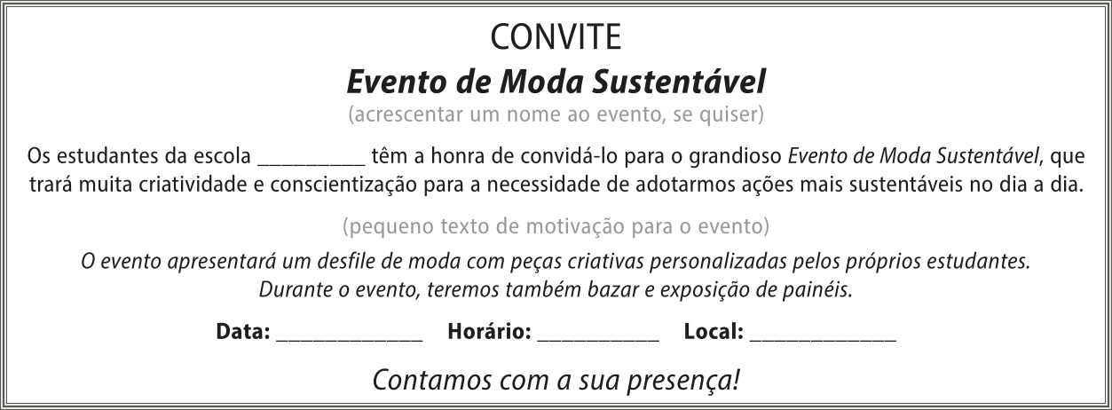 Imagem ilustrando um convite para um evento de moda sustentável, a ser realizado na escola. O texto do convite é o seguinte: 'Evento de Moda Sustentável (acrescentar um nome ao evento, se quiser). Os estudantes da escola (espaço para preencher) têm a honra de convidá-lo para o grandioso Evento de Moda Sustentável, que trará muita criatividade e conscientização para a necessidade de adotarmos ações mais sustentáveis no dia a dia. (pequeno texto de motivação para o evento). O evento apresentará um desfile de moda com peças criativas personalizadas pelos próprios estudantes. Durante o evento, teremos também bazar e exposição de painéis. Data: (espaço para preencher) Horário: (espaço para preencher) Local: (espaço para preencher). Contamos com a sua presença!'