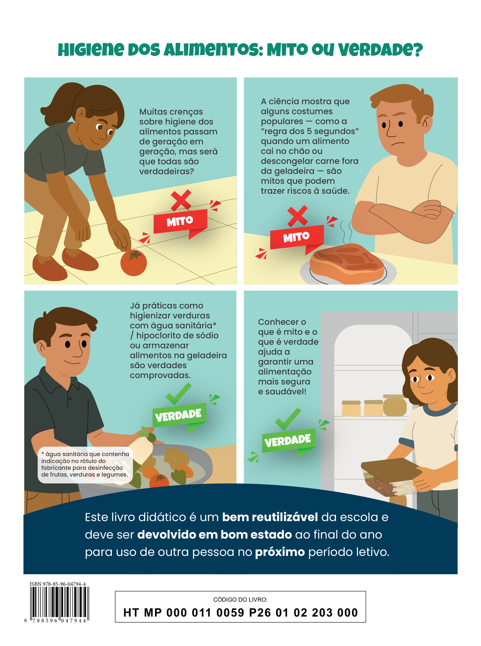 Quarta capa do livro. A ilustração apresenta quatro situações, acompanhadas do título: 'Higiene dos Alimentos: Mito ou Verdade?'. Na primeira cena, uma jovem, com um leve sorriso, está com os joelhos levemente dobrados, o corpo curvado e os braços esticados em direção a um tomate que caiu no chão. Ao lado, lê-se: 'Mito: Muitas crenças sobre higiene dos alimentos passam de geração em geração, mas será que todas são verdadeiras?' Na segunda cena, um jovem com os braços cruzados e expressão desconfiada observa um prato sobre a mesa. No prato, há um grande pedaço de carne com aspecto duvidoso. Ao lado, está o texto: 'Mito: A ciência mostra que alguns costumes populares — como a “regra dos 5 segundos” quando um alimento cai no chão ou descongelar carne fora da geladeira — são mitos que podem trazer riscos à saúde.' Na terceira cena, um jovem, também com um leve sorriso, segura uma garrafa de água sanitária próxima a uma bacia cheia de legumes submersos em água. Ao lado, lê-se: 'Verdade: Já práticas como higienizar verduras com água sanitária / hipoclorito de sódio ou armazenar alimentos na geladeira são verdades comprovadas. Nota: água sanitária que contenha indicação no rótulo do fabricante para desinfecção de frutas, verduras e legumes.' Na quarta cena, uma jovem sorri levemente enquanto segura com as duas mãos um recipiente quadrado, transparente e com tampa. Dentro dele há arroz, molho e alface. Ao lado da jovem, há uma estante com outros recipientes. O texto ao lado diz: 'Verdade: Conhecer o que é mito e o que é verdade ajuda a garantir uma alimentação mais segura e saudável!' Na parte inferior, há a seguinte informação: 'Este livro didático é um bem reutilizável da escola e deve ser devolvido em bom estado ao final do ano para uso de outra pessoa no próximo período letivo.' ISBN 978-85-96-04794-4; CÓDIGO DO LIVRO: HT MP 000 011 0059 P26 01 02 203 000.
