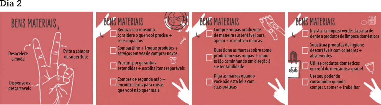 Imagem com o título 'Dia 2' no topo, dividida em quatro quadrantes com o tema 'Bens Materiais' destacado na parte superior. No primeiro quadrante, há uma ilustração central de uma mão com o dorso voltado para frente e os dedos indicador e médio estendidos em forma de 'V'. Três setas apontam para diferentes partes da mão: uma para o indicador com o texto 'Desacelere a moda', outra para o médio com o texto 'Evite a compra de supérfluos' e a terceira para a base da mão com o texto 'Dispense os descartáveis'. No segundo quadrante, há os seguintes tópicos: 'Reduza seu consumo, considere o que você precisa (mais) seus impactos', 'Compartilhe (mais) troque produtos (mais) serviços em vez de comprar novos', 'Procure por garantias estendidas, (mais) escolha itens reparáveis' e “Compre de segunda mão, (mais) encontre lares para coisas que você não quer mais'. No terceiro quadrante, os tópicos são: 'Compre roupas produzidas de maneira sustentável para apoiar, (mais) incentivar marcas', 'Questione as marcas sobre como produzem suas roupas, (mais) como estão caminhando em direção à sustentabilidade' e 'Diga às marcas quando você não está feliz com suas práticas'. No quarto quadrante, há os tópicos: 'Invista na limpeza verde: da pasta de dente a produtos de limpeza domésticos', 'Substitua produtos de higiene descartáveis com coletores, (mais) absorventes', 'Utilize produtos domésticos em refil de mercados a granel' e 'Use seu poder de consumidor quando comprar, comer, (mais) trabalhar'.