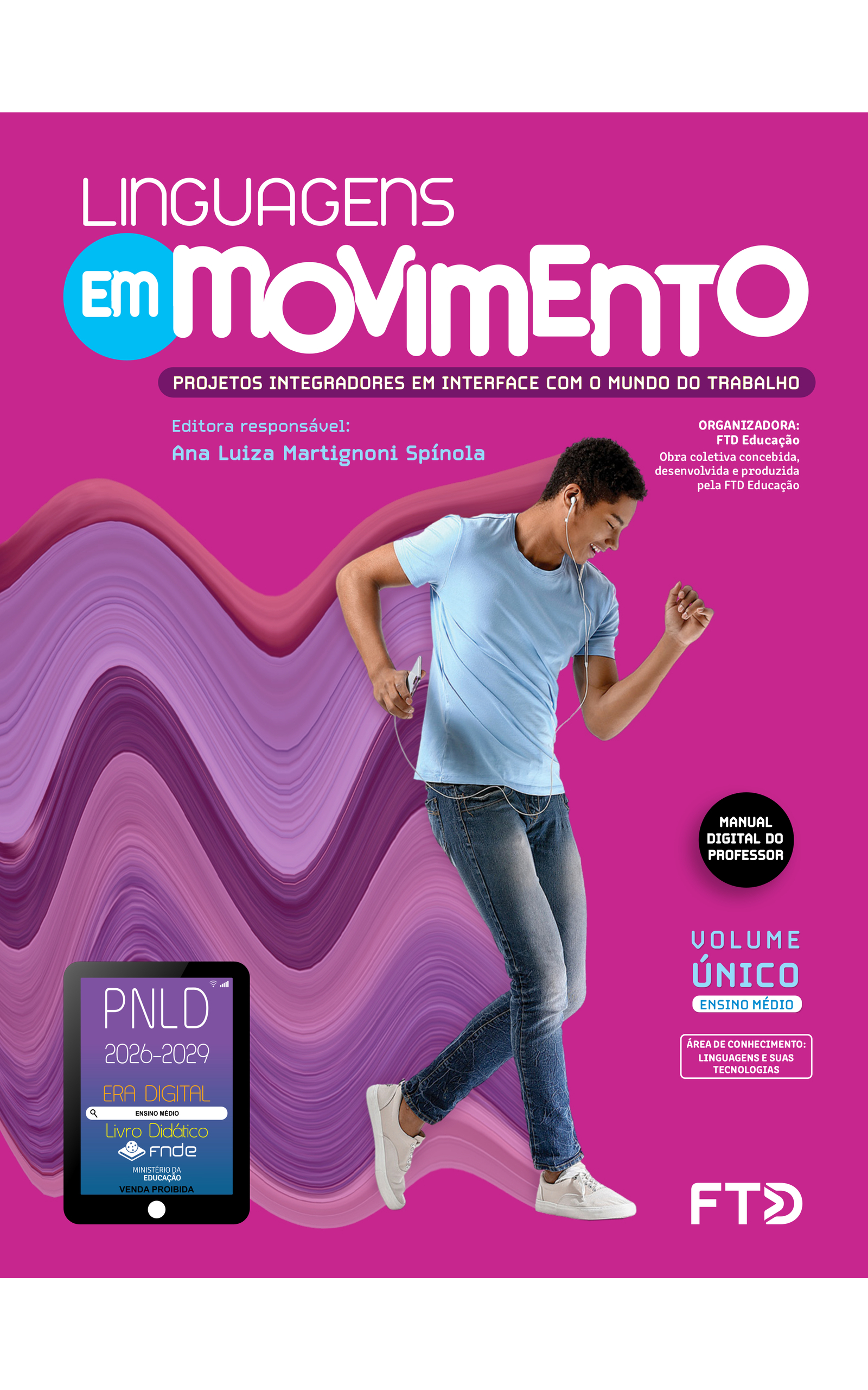 Capa do livro Linguagens Em Movimento. Projetos Integradores em interface com o mundo do trabalho. Manual Digital do Professor. Editora responsável: Ana Luiza Martignoni Spínola. Organizadora: FTD Educação. Obra coletiva concebida, desenvolvida e produzida pela FTD Educação. Volume Único. Ensino Médio. Área de conhecimento: Linguagens e suas tecnologias. A imagem da capa mostra um jovem dançando e sorrindo com os olhos fechados enquanto escuta música com fones de ouvido conectados a um aparelho eletrônico. Ele está segurando o aparelho com a mão direita. Os braços estão flexionados: o braço esquerdo para frente e, o direito, para trás. O tronco está levemente inclinado para frente; ele está apoiando o peso do corpo no pé direito e tocando o chão apenas com a ponta do pé esquerdo, com a perna levemente flexionada. O jovem é pardo, tem cabelos curtos, pretos e cacheados, e está usando uma camiseta azul-clara, calças jeans azuis e tênis brancos. No fundo cor-de-rosa, há um elemento artístico formado por um rastro colorido por onde o jovem está passando, composto por diferentes tons de rosa e roxo. No canto inferior esquerdo, há o Selo PNLD 2026-2029, composto pela ilustração de um tablet com as seguintes informações: 'Era Digital. Ensino Médio. Livro Didático. FNDE. Ministério da Educação. Venda proibida'. Editora FTD.