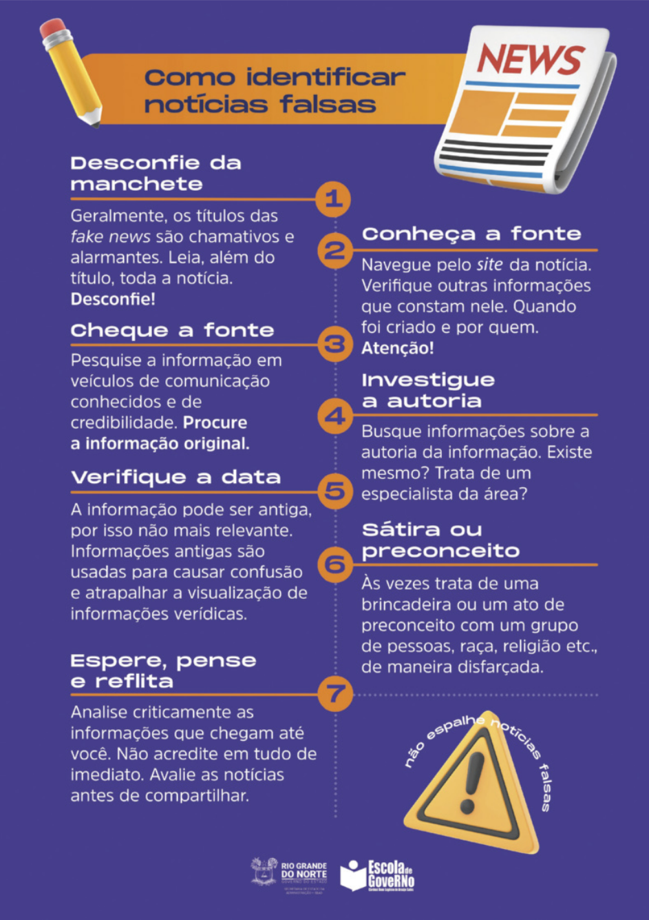 Cartaz com as seguintes informações: 'Como identificar notícias falsas: 1. Desconfie da manchete: Geralmente, os títulos das fake news são chamativos e alarmantes. Leia, além do título, toda a notícia. Desconfie!. 2. Conheça a fonte: Navegue pelo site da notícia. Verifique outras informações que constam dele. Quando foi criado e por quem. Atenção!. 3. Cheque a fonte: Pesquise a informação em veículos de comunicação conhecidos e de credibilidade. Procure a informação original. 4. Investigue a autoria: Busque informações sobre a autoria da informação. Existe mesmo? Trata de um especialista da área?. 5. Verifique a data: A informação pode ser antiga, por isso não mais relevante. Informações antigas são usadas para causar confusão e atrapalhar a visualização de informações verídicas. 6. Sátira ou preconceito: Às vezes trata de uma brincadeira ou um ato de preconceito com um grupo de pessoas, raça, religião, etc., de maneira disfarçada.  Não espalhe notícia falsa'.