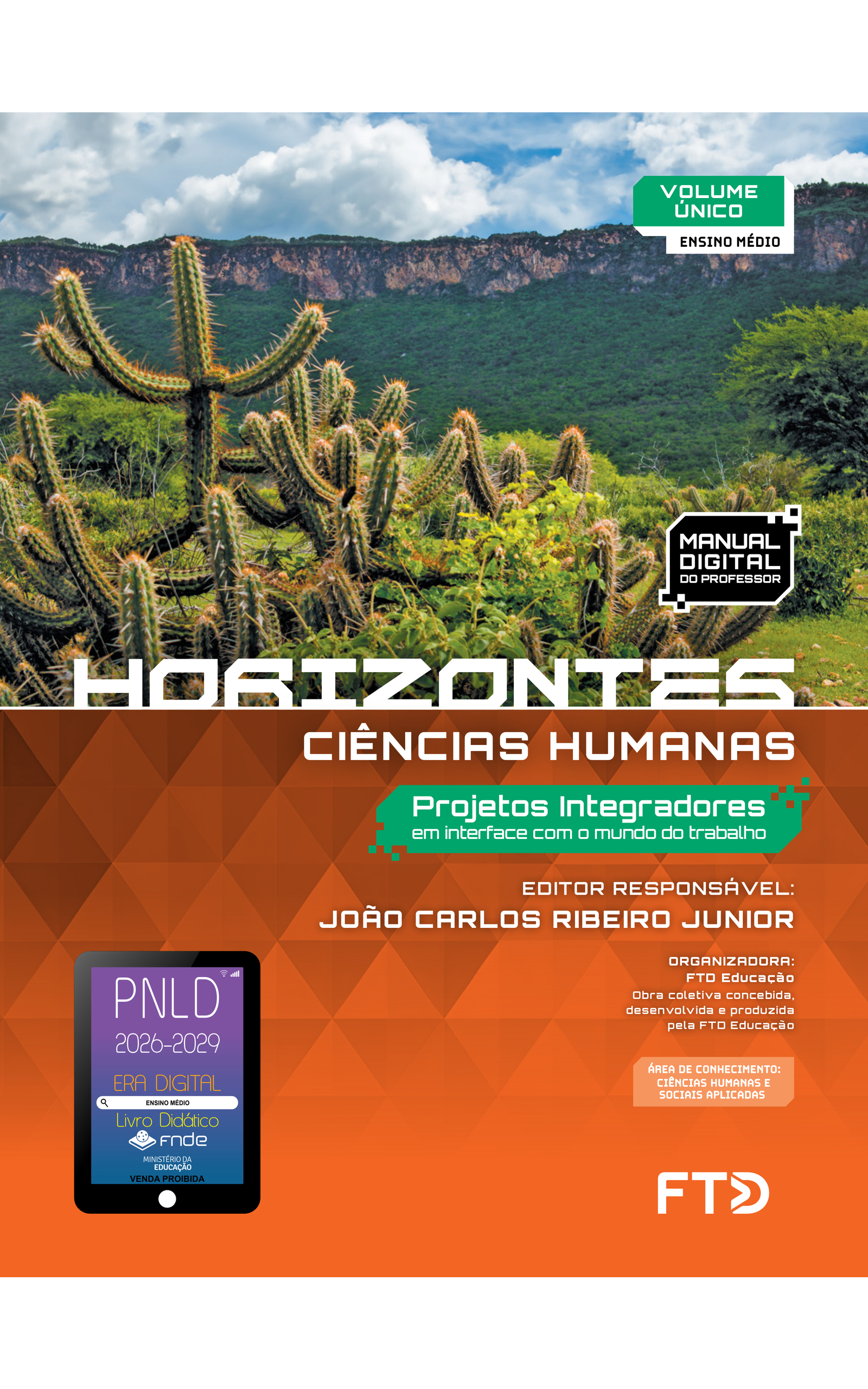 Capa do livro Horizontes. Ciências Humanas. Projetos Integradores em interface com o mundo do trabalho. Manual Digital do Professor. Editor responsável: João Carlos Ribeiro Junior. Organizadora: FTD Educação. Obra coletiva concebida, desenvolvida e produzida pela FTD Educação. Volume Único. Ensino Médio. Área de conhecimento: Ciências Humanas e Sociais aplicadas. A capa apresenta uma fotografia de paisagem com vegetação arbustiva e cactos, em primeiro plano, e uma chapada ao fundo, com as encostas cobertas por uma floresta densa. A fotografia ocupa a metade superior da capa. A metade inferior é laranja com elementos ilustrativos triangulares. No canto inferior esquerdo, há o Selo PNLD 2026-2029, composto pela ilustração de um tablet com as seguintes informações: 'Era Digital. Ensino Médio. Livro Didático. FNDE. Ministério da Educação. Venda proibida'. Editora FTD.