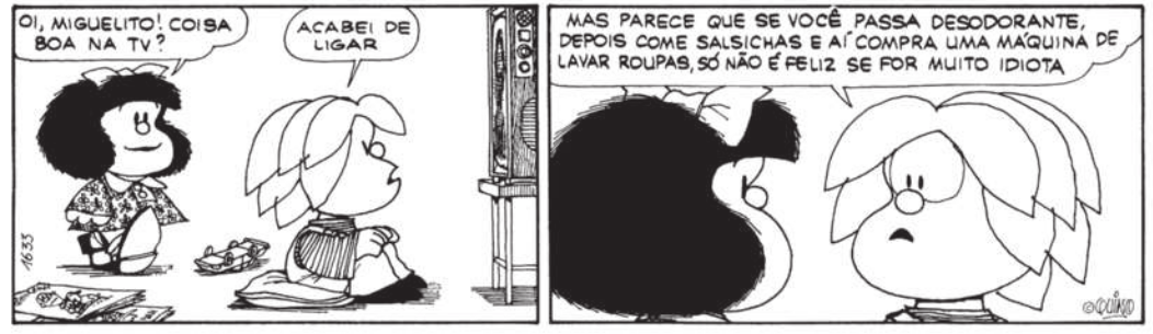 Tirinha da Mafalda em dois quadros. Q1: Miguelito está sentado no chão, sobre uma almofada, assistindo à televisão, quando Mafalda se aproxima e pergunta: 'Oi, Miguelito! Coisa boa na TV?'. Miguelito responde: 'Acabei de ligar'. Q2: Miguelito olha para a Mafalda e diz: 'Mas parece que se você passa desodorante, depois come salsichas e aí compra uma máquina de lavar roupas, só não é feliz se for muito idiota'.