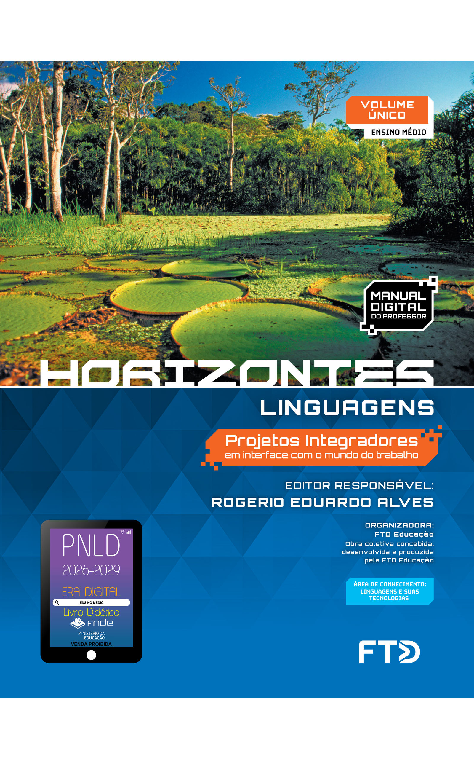 Capa do livro Horizontes. Linguagens. Projetos Integradores em interface com o mundo do trabalho. Manual Digital do Professor. Editor responsável: Rogerio Eduardo Alves. Organizadora: FTD Educação. Obra coletiva concebida, desenvolvida e produzida pela FTD Educação. Volume Único. Ensino Médio. Área de conhecimento: Linguagens e suas tecnologias. A capa apresenta uma fotografia mostrando vitórias-régias rodeadas por outras plantas aquáticas, que cobrem toda a superfície da água de um rio. A área está alagada, visto que algumas árvores têm parte de seu tronco submerso. Ao fundo, há uma floresta densa. A fotografia ocupa a metade superior da capa. A metade inferior é azul-escura com elementos ilustrativos triangulares. No canto inferior esquerdo, há o Selo PNLD 2026-2029, composto pela ilustração de um tablet com as seguintes informações: 'Era Digital. Ensino Médio. Livro Didático. FNDE. Ministério da Educação. Venda proibida'. Editora FTD.